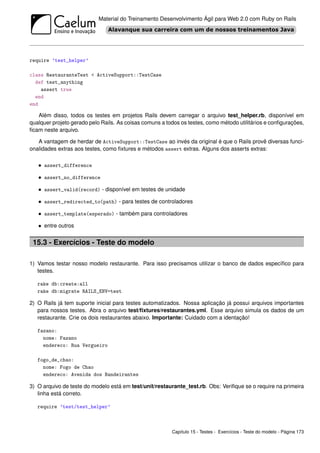 Material do Treinamento Desenvolvimento Ágil para Web 2.0 com Ruby on Rails




require ’test_helper’

class RestauranteTest < ActiveSupport::TestCase
  def test_anything
    assert true
  end
end

   Além disso, todos os testes em projetos Rails devem carregar o arquivo test_helper.rb, disponível em
qualquer projeto gerado pelo Rails. As coisas comuns a todos os testes, como método utilitários e conﬁgurações,
ﬁcam neste arquivo.

   A vantagem de herdar de ActiveSupport::TestCase ao invés da original é que o Rails provê diversas funci-
onalidades extras aos testes, como ﬁxtures e métodos assert extras. Alguns dos asserts extras:

   • assert_difference

   • assert_no_difference

   • assert_valid(record) - disponível em testes de unidade

   • assert_redirected_to(path) - para testes de controladores

   • assert_template(esperado) - também para controladores

   • entre outros

 15.3 - Exercícios - Teste do modelo

1) Vamos testar nosso modelo restaurante. Para isso precisamos utilizar o banco de dados especíﬁco para
   testes.

   rake db:create:all
   rake db:migrate RAILS_ENV=test

2) O Rails já tem suporte inicial para testes automatizados. Nossa aplicação já possui arquivos importantes
   para nossos testes. Abra o arquivo test/ﬁxtures/restaurantes.yml. Esse arquivo simula os dados de um
   restaurante. Crie os dois restaurantes abaixo. Importante: Cuidado com a identação!

   fazano:
     nome: Fazano
     endereco: Rua Vergueiro

   fogo_de_chao:
     nome: Fogo de Chao
     endereco: Avenida dos Bandeirantes

3) O arquivo de teste do modelo está em test/unit/restaurante_test.rb. Obs: Veriﬁque se o require na primeira
   linha está correto.

   require ’test/test_helper’



                                                         Capítulo 15 - Testes - Exercícios - Teste do modelo - Página 173
 