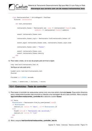 Material do Treinamento Desenvolvimento Ágil para Web 2.0 com Ruby on Rails




     class RestauranteTest < ActiveSupport::TestCase
       fixtures :restaurantes

           def test_restaurante

             restaurante_fazano = Restaurante.new :nome => restaurantes(:fazano).nome,
                                  :endereco => restaurantes(:fazano).endereco

             assert restaurante_fazano.save

             restaurante_fazano_copia = Restaurante.find(restaurante_fazano.id)

             assert_equal restaurante_fazano.nome, restaurante_fazano_copia.nome

             restaurante_fazano.nome = "Fazano"

             assert restaurante_fazano.save
             assert restaurante_fazano.destroy
           end
     end

4) Para rodar o teste, vá na raiz do projeto pelo terminal e digite:

   ruby test/unit/restaurante_test.rb
   Veriﬁque se tudo está certo:

   Loaded suite test/unit/restaurante_test
   Started
   .
   Finished in 0.044991 seconds.

   1 tests, 4 assertions, 0 failures, 0 errors


 15.4 - Exercícios - Teste do controller

1) Para testar o controller de restaurantes vamos criar uma nova action chamada busca. Essa action direciona
   para o restaurante buscado caso encontre ou devolve uma mensagem de erro caso contrário. Abra o arquivo
   app/controllers/restaurantes_controller.rb e adicione a action busca:

   def busca
     @restaurante = Restaurante.find_by_nome(params[:nome])
     if @restaurante
       redirect_to :action => ’show’, :id => @restaurante.id
     else
       flash[:notice] = ’Restaurante não encontrado.’
       redirect_to :action => ’list’
     end
   end

2) Abra o arquivo test/functional/restaurantes_controller_test.rb.

                                                          Capítulo 15 - Testes - Exercícios - Teste do controller - Página 174
 