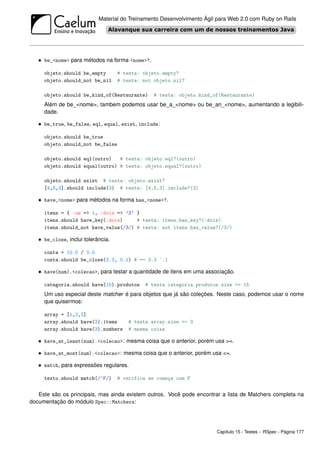 Material do Treinamento Desenvolvimento Ágil para Web 2.0 com Ruby on Rails




   • be_<nome> para métodos na forma <nome>?.

     objeto.should be_empty         # testa: objeto.empty?
     objeto.should_not be_nil       # testa: not objeto.nil?

     objeto.should be_kind_of(Restaurante)       # testa: objeto.kind_of(Restaurante)
     Além de be_<nome>, tambem podemos usar be_a_<nome> ou be_an_<nome>, aumentando a legibili-
     dade.

   • be_true, be_false, eql, equal, exist, include:

     objeto.should be_true
     objeto.should_not be_false

     objeto.should eql(outro)   # testa: objeto.eql?(outro)
     objeto.should equal(outro) # testa: objeto.equal?(outro)

     objeto.should exist # testa: objeto.exist?
     [4,5,3].should include(3) # testa: [4,5,3].include?(3)

   • have_<nome> para métodos na forma has_<nome>?.

     itens = { :um => 1, :dois => ’2’ }
     itens.should have_key(:dois)     # testa: itens.has_key?(:dois)
     itens.should_not have_value(/3/) # testa: not itens.has_value?(/3/)

   • be_close, inclui tolerância.

     conta = 10.0 / 3.0
     conta.should be_close(3.3, 0.1) # == 3.3 `.1

   • have(num).<colecao>, para testar a quantidade de itens em uma associação.

     categoria.should have(15).produtos       # testa categoria.produtos.size == 15
     Um uso especial deste matcher é para objetos que já são coleções. Neste caso, podemos usar o nome
     que quisermos:

     array = [1,2,3]
     array.should have(3).items         # testa array.size == 3
     array.should have(3).numbers       # mesma coisa

   • have_at_least(num).<colecao>: mesma coisa que o anterior, porém usa >=.

   • have_at_most(num).<colecao>: mesma coisa que o anterior, porém usa <=.

   • match, para expressões regulares.

     texto.should match(/^F/)       # verifica se começa com F


   Este são os principais, mas ainda existem outros. Você pode encontrar a lista de Matchers completa na
documentação do módulo Spec::Matchers:




                                                                        Capítulo 15 - Testes - RSpec - Página 177
 
