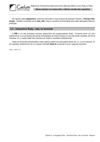 Material do Treinamento Desenvolvimento Ágil para Web 2.0 com Ruby on Rails




   No capítulo sobre deployment, veremos mais sobre o outro produto da empresa Phusion, o Phusion Pas-
senger - também conhecido como mod_rails. Hoje, é o produto recomendado para rodar aplicações Rails em
produção.


 2.5 - Interactive Ruby: ruby no terminal
    O IRB é um dos principais recursos disponíveis aos programadores Ruby. Funciona como um con-
sole/terminal, e os comandos vão sendo interpretados ao mesmo tempo em que vão sendo inseridos, de forma
interativa. O irb avalia cada linha inserida e já mostra o resultado imediatamente.

   Todos os comandos apresentados neste capítulo podem ser executados dentro do irb, ou em arquivos .rb.
Por exemplo, poderíamos criar um arquivo chamado teste.rb e executá-lo com o seguinte comando:


ruby teste.rb




                                           Capítulo 2 - A linguagem Ruby - Interactive Ruby: ruby no terminal - Página 8
 