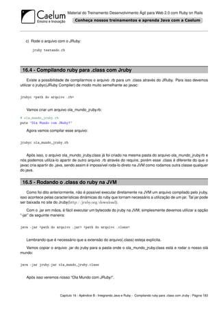 Material do Treinamento Desenvolvimento Ágil para Web 2.0 com Ruby on Rails




   c) Rode o arquivo com o JRuby:

       jruby testando.rb




 16.4 - Compilando ruby para .class com Jruby
     Existe a possibilidade de compilarmos o arquivo .rb para um .class através do JRuby. Para isso devemos
utilizar o jrubyc(JRuby Compiler) de modo muito semelhante ao javac:


jrubyc <path do arquivo .rb>


   Vamos criar um arquivo ola_mundo_jruby.rb:

# ola_mundo_jruby.rb
puts ’Ola Mundo com JRuby!’

   Agora vamos compilar esse arquivo:


jrubyc ola_mundo_jruby.rb


    Após isso, o arquivo ola_mundo_jruby.class já foi criado na mesma pasta do arquivo ola_mundo_jruby.rb e
nós podemos utiliza-lo apartir de outro arquivo .rb através do require, porém esse .class é diferente do que o
javac cria apartir do .java, sendo assim é impossível roda-lo direto na JVM como rodamos outra classe qualquer
do java.


 16.5 - Rodando o .class do ruby na JVM
    Como foi dito anteriormente, não é possível executar diretamente na JVM um arquivo compilado pelo jruby,
isso acontece pelas características dinâmicas do ruby que tornam necessário a utilização de um jar. Tal jar pode
ser baixada no site do Jruby(http://jruby.org/download).

     Com o .jar em mãos, é fácil executar um bytecode do jruby na JVM, simplesmente devemos utilizar a opção
“-jar” da seguinte maneira:


java -jar <path do arquivo .jar> <path do arquivo .class>


   Lembrando que é necessário que a extensão do arquivo(.class) esteja explícita.

  Vamos copiar o arquivo .jar do jruby para a pasta onde o ola_mundo_jruby.class está e rodar o nosso olá
mundo:


java -jar jruby.jar ola_mundo_jruby.class


   Após isso veremos nosso “Ola Mundo com JRuby!”.



                       Capítulo 16 - Apêndice B - Integrando Java e Ruby - Compilando ruby para .class com Jruby - Página 183
 