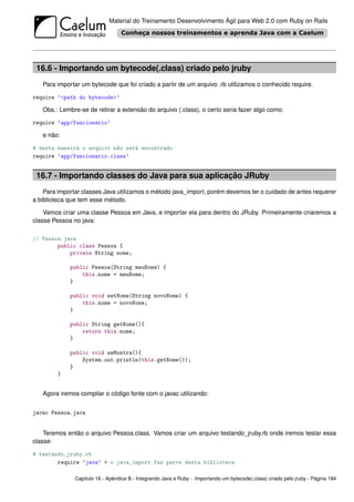 Material do Treinamento Desenvolvimento Ágil para Web 2.0 com Ruby on Rails




 16.6 - Importando um bytecode(.class) criado pelo jruby
   Para importar um bytecode que foi criado a partir de um arquivo .rb utilizamos o conhecido require.

require ’<path do bytecode>’

   Obs.: Lembre-se de retirar a extensão do arquivo (.class), o certo seria fazer algo como:

require ’app/funcionario’

   e não:

# desta maneira o arquivo não será encontrado
require ’app/funcionario.class’


 16.7 - Importando classes do Java para sua aplicação JRuby
    Para importar classes Java utilizamos o método java_import, porém devemos ter o cuidado de antes requerer
a biblioteca que tem esse método.

    Vamos criar uma classe Pessoa em Java, e importar ela para dentro do JRuby. Primeiramente criaremos a
classe Pessoa no java:

// Pessoa.java
        public class Pessoa {
            private String nome;

             public Pessoa(String meuNome) {
                 this.nome = meuNome;
             }

             public void setNome(String novoNome) {
                 this.nome = novoNome;
             }

             public String getNome(){
                 return this.nome;
             }

             public void seMostra(){
                 System.out.println(this.getNome());
             }
        }


   Agora iremos compilar o código fonte com o javac utilizando:


javac Pessoa.java


    Teremos então o arquivo Pessoa.class. Vamos criar um arquivo testando_jruby.rb onde iremos testar essa
classe:

# testando_jruby.rb
        require ’java’ # o java_import faz parte desta biblioteca

               Capítulo 16 - Apêndice B - Integrando Java e Ruby - Importando um bytecode(.class) criado pelo jruby - Página 184
 
