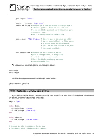 Material do Treinamento Desenvolvimento Ágil para Web 2.0 com Ruby on Rails




        java_import ’Pessoa’

        pessoa = Pessoa.new ’Hugo Roque’
        pessoa.se_mostra # Observe que o nome do método no código Java é
                         # seMostra, porém o JRuby faz um alias para
                         # todos os métodos passando-os de Camelcase para
                         # Underscore case.
                         # Obs.: o método seMostra ainda existe.

        pessoa.nome = ’Nico Steppat’ #     Observe que ao criarmos um setter
                                     #     para o nome(setNome), o JRuby criou
                                     #     o método nome= automaticamente.
                                     #     Obs.: Os métodos setNome e set_nome
                                     #     continuam existindo.

        puts pessoa.nome #   Observe que ao criarmos um getter
                         #   para o nome(getNome), o JRuby criou
                         #   o método nome automaticamente
                         #   Obs.: Os métodos getNome e get_nome
                         #   continuam existindo.

   Ao executarmos o exemplo acima, teremos como saida:


Hugo Roque
Nico Steppat


   Lembrando que para executar este exemplo basta utilizar


jruby testando_jruby.rb



 16.8 - Testando o JRuby com Swing
   Agora vamos integrar nossso “Testando o JRuby” com um pouco de Java, criando uma janela. Instanciamos
um objeto Java em JRuby usando a notação:

require ’java’

module Swing
  include_package ’java.awt’
  include_package ’javax.swing’
end

module AwtEvent
  include_package ’java.awt.event’
end

# Reparem que não é necessário herdar nem
# implementar nada, apenas definir o metodo


                             Capítulo 16 - Apêndice B - Integrando Java e Ruby - Testando o JRuby com Swing - Página 185
 