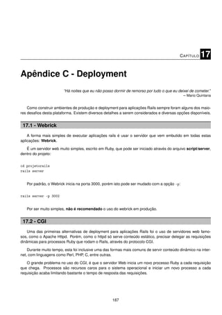 C APÍTULO   17

Apêndice C - Deployment
                        “Há noites que eu não posso dormir de remorso por tudo o que eu deixei de cometer.”
                                                                                           – Mario Quintana


    Como construir ambientes de produção e deployment para aplicações Rails sempre foram alguns dos maio-
res desaﬁos desta plataforma. Existem diversos detalhes a serem considerados e diversas opções disponíveis.


 17.1 - Webrick
    A forma mais simples de executar aplicações rails é usar o servidor que vem embutido em todas estas
aplicações: Webrick.

   É um servidor web muito simples, escrito em Ruby, que pode ser iniciado através do arquivo script/server,
dentro do projeto:


cd projetorails
rails server


   Por padrão, o Webrick inicia na porta 3000, porém isto pode ser mudado com a opção -p:


rails server -p 3002


   Por ser muito simples, não é recomendado o uso do webrick em produção.


 17.2 - CGI
    Uma das primeiras alternativas de deployment para aplicações Rails foi o uso de servidores web famo-
sos, como o Apache Httpd. Porém, como o httpd só serve conteúdo estático, precisar delegar as requisições
dinâmicas para processos Ruby que rodam o Rails, através do protocolo CGI.

    Durante muito tempo, esta foi inclusive uma das formas mais comuns de servir conteúdo dinâmico na inter-
net, com linguagens como Perl, PHP, C, entre outras.

   O grande problema no uso do CGI, é que o servidor Web inicia um novo processo Ruby a cada requisição
que chega. Processos são recursos caros para o sistema operacional e iniciar um novo processo a cada
requisição acaba limitando bastante o tempo de resposta das requisições.




                                                    187
 