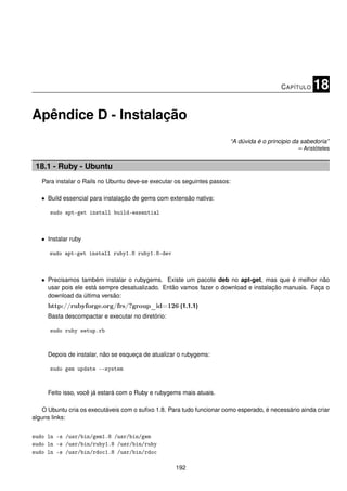 C APÍTULO   18

Apêndice D - Instalação
                                                                        “A dúvida é o principio da sabedoria”
                                                                                                  – Aristóteles


 18.1 - Ruby - Ubuntu
   Para instalar o Rails no Ubuntu deve-se executar os seguintes passos:

   • Build essencial para instalação de gems com extensão nativa:

      sudo apt-get install build-essential



   • Instalar ruby

      sudo apt-get install ruby1.8 ruby1.8-dev



   • Precisamos também instalar o rubygems. Existe um pacote deb no apt-get, mas que é melhor não
     usar pois ele está sempre desatualizado. Então vamos fazer o download e instalação manuais. Faça o
     download da última versão:
     http://rubyforge.org/frs/?group_id=126 (1.1.1)
     Basta descompactar e executar no diretório:

      sudo ruby setup.rb



     Depois de instalar, não se esqueça de atualizar o rubygems:

      sudo gem update --system



     Feito isso, você já estará com o Ruby e rubygems mais atuais.

    O Ubuntu cria os executáveis com o suﬁxo 1.8. Para tudo funcionar como esperado, é necessário ainda criar
alguns links:


sudo ln -s /usr/bin/gem1.8 /usr/bin/gem
sudo ln -s /usr/bin/ruby1.8 /usr/bin/ruby
sudo ln -s /usr/bin/rdoc1.8 /usr/bin/rdoc

                                                    192
 