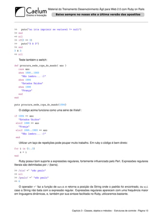 Material do Treinamento Desenvolvimento Ágil para Web 2.0 com Ruby on Rails




>>    puts("so iria imprimir se variavel != null")
>> end
=> nil
>> if(3 == 3)
>>    puts("3 é 3")
>> end
3 é 3
=> nil

     Teste também o switch:

def proucura_sede_copa_do_mundo( ano )
   case ano
   when 1895..1993
     "Não lembro... :)"
   when 1994
     "Estados Unidos"
   when 1998
     "França"
   end
end

puts proucura_sede_copa_do_mundo(1994)

     O código acima funciona como uma série de if/elsif :

if 1994 == ano
   "Estados Unidos"
 elsif 1998 == ano
   "França"
 elsif 1895..1993 == ano
     "Não lembro... :)"
 end

     Utilizar um laço de repetições pode poupar muito trabalho. Em ruby o código é bem direto:

for i in (1..3)
    x = i
end

     Ruby possui bom suporte a expressões regulares, fortemente inﬂuenciado pelo Perl. Expressões regulares
literais são delimitadas por / (barra).

>>   /rio/ =~ "são paulo"
=>   nil
>>   /paulo/ =~ "são paulo"
=>   4

   O operador =~ faz a função de match e retorna a posição da String onde o padrão foi encontrado, ou nil
caso a String não bata com a expressão regular. Expressões regulares aparecem com uma frequência maior
em linguagens dinâmicas, e, também por sua sintaxe facilitada no Ruby, utilizaremos bastante.




                                                Capítulo 3 - Classes, objetos e métodos - Estruturas de controle - Página 13
 