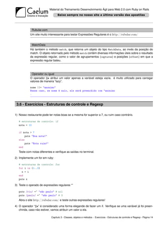 Material do Treinamento Desenvolvimento Ágil para Web 2.0 com Ruby on Rails




             Rubular.com
            Um site muito interessante para testar Expressões Regulares é o http://rubular.com/


             MatchData
            Há também o método match, que retorna um objeto do tipo MatchData, ao invés da posição do
            match. O objeto retornado pelo método match contém diversas informações úteis sobre o resultado
            da expressão regular, como o valor de agrupamentos (captures) e posições (offset) em que a
            expressão regular bateu.



             Operador ou igual
            O operador ||= atribui um valor apenas a variável esteja vazia. é muito utilizado para carregar
            valores de maneira “lazy”.

            nome ||= "anonimo"
            Nesse caso, se nome é nulo, ele será preenchido com "anonimo
            .



 3.6 - Exercícios - Estruturas de controle e Regexp

1) Nosso restaurante pode ter notas boas se a mesma for superior a 7, ou ruim caso contrário.

   # estruturas de controle: if
   nota = 10

   if nota > 7
       puts "Boa nota!"
   else
       puts "Nota ruim!"
   end
   Teste com notas diferentes e veriﬁque as saídas no terminal.

2) Implemente um for em ruby:

   # estruturas de controle: for
   for i in (1..3)
     x = i
   end
   puts x

3) Teste o operado de expressões regulares “”

   puts /rio/ =~ "são paulo" # nil
   puts /paulo/ =~ "são paulo" # 3
   Abra o site http://rubular.com/ e teste outras expressões regulares!

4) O operador “||=” é considerado uma forma elegande de fazer um if. Veriﬁque se uma variável já foi preen-
   chinda, caso não estiver, vamos atribuir um valor a ela.

                            Capítulo 3 - Classes, objetos e métodos - Exercícios - Estruturas de controle e Regexp - Página 14
 