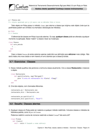 Material do Treinamento Desenvolvimento Ágil para Web 2.0 com Ruby on Rails




p = Pessoa.new
# o objeto apontado por p já nasce com os métodos fala e troca.

   Todo objeto em Ruby possui o método class, que retorna a classe que originou este objeto (note que os
parênteses podem ser omitidos na chamada e declaração de métodos):

p.class
# => Pessoa

  O diferencial de classes em Ruby é que são abertas. Ou seja, qualquer classe pode ser alterada a qualquer
momento na aplicação. Basta “reabrir” a classe e fazer as mudanças:

class Pessoa
  def novo_metodo
    # ...
  end
end

   Caso a classe Pessoa já exista estamos apenas reabrindo sua deﬁnição para adicionar mais código. Não
será criada uma nova classe e nem haverá um erro dizendo que a classe já existe.


 4.7 - Exercícios - Classes

1) Nosso método qualiﬁca não pertence a nenhuma classe atualmente. Crie a classe Restaurante e instancie
   o objeto.

   class Restaurante
       def qualifica(nota, msg="Obrigado")
           puts "A nota do restaurante foi #{nota}. #{msg}"
       end
   end

2) Crie dois objetos, com chamadas diferentes.

   restaurante_um = Restaurante.new
   restaurante_dois = Restaurante.new

   restaurante_um.qualifica(10)
   restaurante_dois.qualifica(1, "Ruim!")


 4.8 - Desaﬁo: Classes abertas

1) Qualquer classe em Ruby pode ser reaberta e qualquer método redeﬁnido. Inclusive classes e métodos da
   biblioteca padrão, como Object e Fixnum.
   Podemos redeﬁnir a soma de números reabrindo a classe Fixnum? Isto seria útil?

   class Fixnum
     def +(outro)
       self - outro # fazendo a soma subtrair

                                      Capítulo 4 - Mais Ruby: classes, objetos e métodos - Exercícios - Classes - Página 19
 
