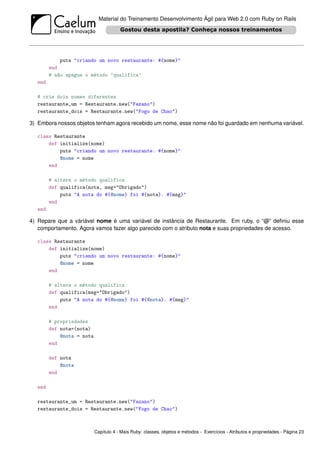 Material do Treinamento Desenvolvimento Ágil para Web 2.0 com Ruby on Rails




            puts "criando um novo restaurante: #{nome}"
        end
        # não apague o método ’qualifica’
  end

  # crie dois nomes diferentes
  restaurante_um = Restaurante.new("Fazano")
  restaurante_dois = Restaurante.new("Fogo de Chao")

3) Embora nossos objetos tenham agora recebido um nome, esse nome não foi guardado em nenhuma variável.

  class Restaurante
      def initialize(nome)
          puts "criando um novo restaurante: #{nome}"
          @nome = nome
      end

        # altere o método qualifica
        def qualifica(nota, msg="Obrigado")
            puts "A nota do #{@nome} foi #{nota}. #{msg}"
        end
  end

4) Repare que a váriável nome é uma variável de instância de Restaurante. Em ruby, o “@” deﬁniu esse
   comportamento. Agora vamos fazer algo parecido com o atributo nota e suas propriedades de acesso.

  class Restaurante
      def initialize(nome)
          puts "criando um novo restaurante: #{nome}"
          @nome = nome
      end

        # altere o método qualifica
        def qualifica(msg="Obrigado")
            puts "A nota do #{@nome} foi #{@nota}. #{msg}"
        end

        # propriedades
        def nota=(nota)
            @nota = nota
        end

        def nota
            @nota
        end

  end

  restaurante_um = Restaurante.new("Fazano")
  restaurante_dois = Restaurante.new("Fogo de Chao")



                           Capítulo 4 - Mais Ruby: classes, objetos e métodos - Exercícios - Atributos e propriedades - Página 23
 