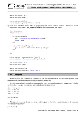 Material do Treinamento Desenvolvimento Ágil para Web 2.0 com Ruby on Rails




   restaurante_um.nota = 10
   restaurante_dois.nota = 1

   restaurante_um.qualifica
   restaurante_dois.qualifica("Comida ruim.")

5) Seria muito trabalhoso deﬁnir todas as propriedades de acesso a nossa variáveis. Refatore a classe
   Restaurante para utilizar o attr_accessor :nota Seu arquivo ﬁnal deve ﬁcar assim:

   class Restaurante
   attr_accessor :nota

         def initialize(nome)
             puts "criando um novo restaurante: #{nome}"
             @nome = nome
         end

         def qualifica(msg="Obrigado")
             puts "A nota do #{@nome} foi #{@nota}. #{msg}"
         end

   end

   restaurante_um = Restaurante.new("Fazano")
   restaurante_dois = Restaurante.new("Fogo de Chao")

   restaurante_um.nota = 10
   restaurante_dois.nota = 1

   restaurante_um.qualifica
   restaurante_dois.qualifica("Comida ruim.")


 4.14 - Coleções
   Arrays em Ruby são instâncias da classe Array, não sendo simplesmente uma estrutura de dados, mas
possuindo diversos métodos auxiliares que nos ajudam no dia-a-dia.

   Um exemplo simples e encontrado em objetos de tipo Array em várias linguagens é o que permite a inclusão
de elementos e size que nos retorna a quantidade de elementos lá dentro.

lista    = Array.new
lista    << "RR-71"
lista    << "RR-75"
lista    << "FJ-91"

puts lista.size
# => 3

   A tarefa mais comum ao iteragir com array é a de resgatar os elementos e para isso usamos [] passando
um índice como parametro:

puts lista[1]

                                               Capítulo 4 - Mais Ruby: classes, objetos e métodos - Coleções - Página 24
 
