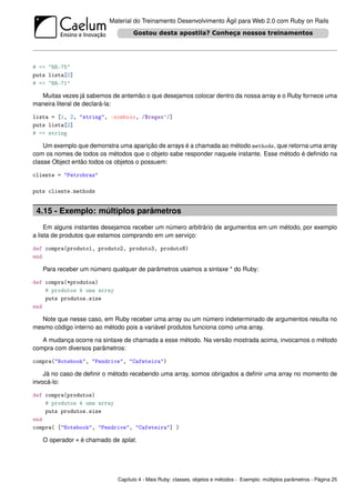 Material do Treinamento Desenvolvimento Ágil para Web 2.0 com Ruby on Rails




# => "RR-75"
puts lista[0]
# => "RR-71"

  Muitas vezes já sabemos de antemão o que desejamos colocar dentro da nossa array e o Ruby fornece uma
maneira literal de declará-la:

lista = [1, 2, "string", :simbolo, /$regex^/]
puts lista[2]
# => string

    Um exemplo que demonstra uma aparição de arrays é a chamada ao método methods, que retorna uma array
com os nomes de todos os métodos que o objeto sabe responder naquele instante. Esse método é deﬁnido na
classe Object então todos os objetos o possuem:

cliente = "Petrobras"

puts cliente.methods


 4.15 - Exemplo: múltiplos parâmetros
     Em alguns instantes desejamos receber um número arbitrário de argumentos em um método, por exemplo
a lista de produtos que estamos comprando em um serviço:

def compra(produto1, produto2, produto3, produtoN)
end

   Para receber um número qualquer de parâmetros usamos a sintaxe * do Ruby:

def compra(*produtos)
    # produtos é uma array
    puts produtos.size
end

  Note que nesse caso, em Ruby receber uma array ou um número indeterminado de argumentos resulta no
mesmo código interno ao método pois a variável produtos funciona como uma array.

   A mudança ocorre na sintaxe de chamada a esse método. Na versão mostrada acima, invocamos o método
compra com diversos parâmetros:

compra("Notebook", "Pendrive", "Cafeteira")

    Já no caso de deﬁnir o método recebendo uma array, somos obrigados a deﬁnir uma array no momento de
invocá-lo:

def compra(produtos)
    # produtos é uma array
    puts produtos.size
end
compra( ["Notebook", "Pendrive", "Cafeteira"] )

   O operador * é chamado de splat.




                             Capítulo 4 - Mais Ruby: classes, objetos e métodos - Exemplo: múltiplos parâmetros - Página 25
 