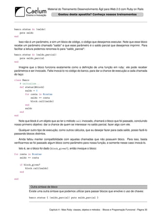 Material do Treinamento Desenvolvimento Ágil para Web 2.0 com Ruby on Rails




banco.status do |saldo|
    puts saldo
end

    Isso não é um parâmetro, e sim um bloco de código, o código que desejamos executar. Note que esse bloco
recebe um parâmetro chamado *saldo* e que esse parâmetro é o saldo parcial que desejamos imprimir. Para
facilitar a leitura podemos renomea-lo para *saldo_parcial*:

banco.status do |saldo_parcial|
    puts saldo_parcial
end

    Imagine que o bloco funciona exatamente como a deﬁnição de uma função em ruby: ele pode receber
parâmetros e ser invocado. Falta invocá-lo no código do banco, para dar a chance de execução a cada chamada
do laço:

class Banco
    # initialize...
    def status(&block)
        saldo = 0
        for conta in @contas
            saldo += conta
            block.call(saldo)
        end
        saldo
    end
end

   Note que block é um objeto que ao ter o método call invocado, chamará o bloco que foi passado, concluindo
nosso primeiro objetivo: dar a chance de quem se interessar no saldo parcial, fazer algo com ele.

   Qualquer outro tipo de execução, como outros cálculos, que eu desejar fazer para cada saldo, posso fazê-lo
passando blocos distintos.

    Ainda faltou manter compatibilidade com aquelas chamadas que não possuem bloco. Para isso, basta
veriﬁcarmos se foi passado algum bloco como parâmetro para nossa função, e somente nesse caso invocá-lo.

      Isto é, se o bloco foi dado (block_given?), então invoque o bloco:

for conta in @contas
    saldo += conta

      if block_given?
          block.call(saldo)
      end

end


                Outra sintaxe de bloco
              Existe uma outra sintaxe que podemos utilizar para passar blocos que envolve o uso de chaves:

              banco.status { |saldo_parcial| puts saldo_parcial }



                               Capítulo 4 - Mais Ruby: classes, objetos e métodos - Blocos e Programação Funcional - Página 30
 