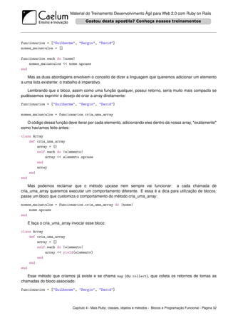 Material do Treinamento Desenvolvimento Ágil para Web 2.0 com Ruby on Rails




funcionarios = ["Guilherme", "Sergio", "David"]
nomes_maiusculos = []

funcionarios.each do |nome|
    nomes_maiusculos << nome.upcase
end

   Mas as duas abordagens envolvem o conceito de dizer a linguagem que queremos adicionar um elemento
a uma lista existente: o trabalho é imperativo.

   Lembrando que o bloco, assim como uma função qualquer, possui retorno, seria muito mais compacto se
pudéssemos exprimir o desejo de criar a array diretamente:

funcionarios = ["Guilherme", "Sergio", "David"]

nomes_maiusculos = funcionarios.cria_uma_array

   O código dessa função deve iterar por cada elemento, adicionando eles dentro da nossa array, *exatamente*
como havíamos feito antes:

class Array
    def cria_uma_array
        array = []
        self.each do |elemento|
            array << elemento.upcase
        end
        array
    end
end

    Mas podemos reclamar que o método upcase nem sempre vai funcionar: a cada chamada de
cria_uma_array queremos executar um comportamento diferente. E essa é a dica para utilização de blocos:
passe um bloco que customiza o comportamento do método cria_uma_array:

nomes_maiusculos = funcionarios.cria_uma_array do |nome|
    nome.upcase
end

   E faça o cria_uma_array invocar esse bloco:

class Array
    def cria_uma_array
        array = []
        self.each do |elemento|
            array << yield(elemento)
        end
    end
end

   Esse método que criamos já existe e se chama map (ou collect), que coleta os retornos de tomas as
chamadas do bloco associado:

funcionarios = ["Guilherme", "Sergio", "David"]



                            Capítulo 4 - Mais Ruby: classes, objetos e métodos - Blocos e Programação Funcional - Página 32
 