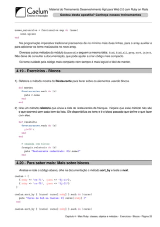 Material do Treinamento Desenvolvimento Ágil para Web 2.0 com Ruby on Rails




nomes_maiusculos = funcionarios.map do |nome|
    nome.upcase
end

   Na programação imperativa tradicional precisamos de no mínimo mais duas linhas, para o array auxiliar e
para adicionar os items maiúsculos no novo array.

   Diversos outros métodos do módulo Enumerable seguem a mesma idéia: find, find_all, grep, sort, inject.
Não deixe de consultar a documentação, que pode ajudar a criar código mais compacto.

   Só tome cuidado pois código mais compacto nem sempre é mais legível e fácil de manter.


 4.19 - Exercícios - Blocos

1) Refatore o método mostra do Restaurante para iterar sobre os elementos usando blocos.

   def mostra
     @restaurantes.each do |r|
       puts r.nome
     end
   end

2) Crie um método relatorio que envia a lista de restaurantes da franquia. Repare que esse método não são
   o que ocorrerá com cada item da lista. Ele disponibiliza os itens e é o bloco passado que deﬁne o que fazer
   com eles.

   def relatorio
     @restaurantes.each do |r|
       yield r
     end
   end

     # chamada com blocos
     franquia.relatorio do |r|
       puts "Restaurante cadastrado: #{r.nome}"
     end


 4.20 - Para saber mais: Mais sobre blocos
   Analise e rode o código abaixo, olhe na documentação o método sort_by e teste o next.

caelum = [
   {:ruby => ’rr-71’, :java => ’fj-11’},
   {:ruby => ’rr-75’, :java => ’fj-21’}
 ]

caelum.sort_by { |curso| curso[:ruby] }.each do |curso|
   puts "Curso de RoR na Caelum: #{ curso[:ruby] }"
 end

caelum.sort_by { |curso| curso[:ruby] }.each do |curso|

                                        Capítulo 4 - Mais Ruby: classes, objetos e métodos - Exercícios - Blocos - Página 33
 