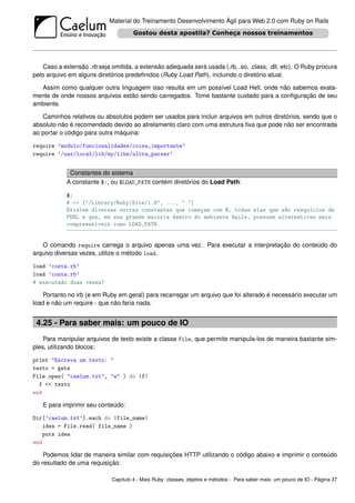 Material do Treinamento Desenvolvimento Ágil para Web 2.0 com Ruby on Rails




    Caso a extensão .rb seja omitida, a extensão adequada será usada (.rb, .so, .class, .dll, etc). O Ruby procura
pelo arquivo em alguns diretórios predeﬁnidos (Ruby Load Path), incluindo o diretório atual.

  Assim como qualquer outra linguagem isso resulta em um possível Load Hell, onde não sabemos exata-
mente de onde nossos arquivos estão sendo carregados. Tome bastante cuidado para a conﬁguração de seu
ambiente.

   Caminhos relativos ou absolutos podem ser usados para incluir arquivos em outros diretórios, sendo que o
absoluto não é recomendado devido ao atrelamento claro com uma estrutura ﬁxa que pode não ser encontrada
ao portar o código para outra máquina:

require ’modulo/funcionalidades/coisa_importante’
require ’/usr/local/lib/my/libs/ultra_parser’


             Constantes do sistema
            A constante $:, ou $LOAD_PATH contém diretórios do Load Path:

            $:
            # => ["/Library/Ruby/Site/1.8", ..., "."]
            Existem diversas outras constantes que começam com $, todas elas que são resquícios de
            PERL e que, em sua grande maioria dentro do ambiente Rails, possuem alternativas mais
            compreensíveis como LOAD_PATH.


   O comando require carrega o arquivo apenas uma vez. Para executar a interpretação do conteúdo do
arquivo diversas vezes, utilize o método load.

load ’conta.rb’
load ’conta.rb’
# executado duas vezes!

    Portanto no irb (e em Ruby em geral) para recarregar um arquivo que foi alterado é necessário executar um
load e não um require - que não faria nada.


 4.25 - Para saber mais: um pouco de IO
    Para manipular arquivos de texto existe a classe File, que permite manipula-los de maneira bastante sim-
ples, utilizando blocos:

print "Escreva um texto: "
texto = gets
File.open( "caelum.txt", "w" ) do |f|
  f << texto
end

   E para imprimir seu conteúdo:

Dir[’caelum.txt’].each do |file_name|
   idea = File.read( file_name )
   puts idea
end

    Podemos lidar de maneira similar com requisições HTTP utilizando o código abaixo e imprimir o conteúdo
do resultado de uma requisição:

                             Capítulo 4 - Mais Ruby: classes, objetos e métodos - Para saber mais: um pouco de IO - Página 37
 