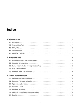 Índice


1 Agilidade na Web                                                                                                  1

  1.1 A agilidade . . . . . . . . . . . . . . . . . . . . . . . . . . . . . . . . . . . . . . . . . . . . . . . .   1

  1.2 A comunidade Rails . . . . . . . . . . . . . . . . . . . . . . . . . . . . . . . . . . . . . . . . . . .      1

  1.3 Bibliograﬁa . . . . . . . . . . . . . . . . . . . . . . . . . . . . . . . . . . . . . . . . . . . . . . . .   2

  1.4 Tirando dúvidas . . . . . . . . . . . . . . . . . . . . . . . . . . . . . . . . . . . . . . . . . . . . .     3

  1.5 Para onde ir depois? . . . . . . . . . . . . . . . . . . . . . . . . . . . . . . . . . . . . . . . . . .      3


2 A linguagem Ruby                                                                                                  4

  2.1 A história do Ruby e suas características . . . . . . . . . . . . . . . . . . . . . . . . . . . . . . .       4

  2.2 Instalação do interpretador . . . . . . . . . . . . . . . . . . . . . . . . . . . . . . . . . . . . . . .     4

  2.3 Outras implementações de interpretadores Ruby . . . . . . . . . . . . . . . . . . . . . . . . . . .           6

  2.4 Ruby Enterprise Edition . . . . . . . . . . . . . . . . . . . . . . . . . . . . . . . . . . . . . . . . .     7

  2.5 Interactive Ruby: ruby no terminal . . . . . . . . . . . . . . . . . . . . . . . . . . . . . . . . . . .      8


3 Classes, objetos e métodos                                                                                        9

  3.1 Váriáveis, Strings e Comentários . . . . . . . . . . . . . . . . . . . . . . . . . . . . . . . . . . . .      9

  3.2 Exercícios - Variáveis, Atribuições . . . . . . . . . . . . . . . . . . . . . . . . . . . . . . . . . . . 10

  3.3 Tipos e operações básicas . . . . . . . . . . . . . . . . . . . . . . . . . . . . . . . . . . . . . . . 11

  3.4 Exercícios - Tipos . . . . . . . . . . . . . . . . . . . . . . . . . . . . . . . . . . . . . . . . . . . . 12

  3.5 Estruturas de controle . . . . . . . . . . . . . . . . . . . . . . . . . . . . . . . . . . . . . . . . . . 12

  3.6 Exercícios - Estruturas de controle e Regexp . . . . . . . . . . . . . . . . . . . . . . . . . . . . . 14

  3.7 Desaﬁos . . . . . . . . . . . . . . . . . . . . . . . . . . . . . . . . . . . . . . . . . . . . . . . . . 15




                                                         i
 