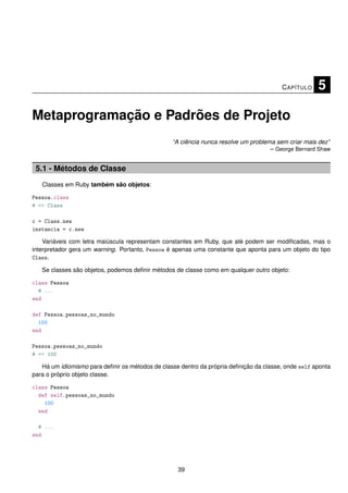 C APÍTULO    5

Metaprogramação e Padrões de Projeto
                                                 “A ciência nunca resolve um problema sem criar mais dez”
                                                                                    – George Bernard Shaw


 5.1 - Métodos de Classe
   Classes em Ruby também são objetos:

Pessoa.class
# => Class

c = Class.new
instancia = c.new

    Variáveis com letra maiúscula representam constantes em Ruby, que até podem ser modiﬁcadas, mas o
interpretador gera um warning. Portanto, Pessoa é apenas uma constante que aponta para um objeto do tipo
Class.

   Se classes são objetos, podemos deﬁnir métodos de classe como em qualquer outro objeto:

class Pessoa
  # ...
end

def Pessoa.pessoas_no_mundo
  100
end

Pessoa.pessoas_no_mundo
# => 100

   Há um idiomismo para deﬁnir os métodos de classe dentro da própria deﬁnição da classe, onde self aponta
para o próprio objeto classe.

class Pessoa
  def self.pessoas_no_mundo
    100
  end

  # ...
end




                                                   39
 
