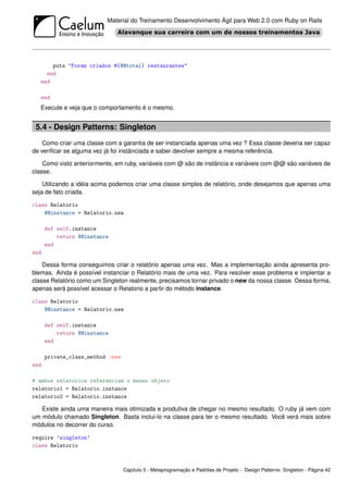 Material do Treinamento Desenvolvimento Ágil para Web 2.0 com Ruby on Rails




       puts "Foram criados #{@@total} restaurantes"
     end
   end

   end
   Execute e veja que o comportamento é o mesmo.


 5.4 - Design Patterns: Singleton
    Como criar uma classe com a garantia de ser instanciada apenas uma vez ? Essa classe deveria ser capaz
de veriﬁcar se alguma vez já foi instânciada e saber devolver sempre a mesma referência.

    Como visto anteriormente, em ruby, variáveis com @ são de instância e variáveis com @@ são variáveis de
classe.

    Utilizando a idéia acima podemos criar uma classe simples de relatório, onde desejamos que apenas uma
seja de fato criada.

class Relatorio
    @@instance = Relatorio.new

      def self.instance
          return @@instance
      end
end

    Dessa forma conseguimos criar o relatório apenas uma vez. Mas a implementação ainda apresenta pro-
blemas. Ainda é possível instanciar o Relatório mais de uma vez. Para resolver esse problema e implentar a
classe Relatório como um Singleton realmente, precisamos tornar privado o new da nossa classe. Dessa forma,
apenas será possível acessar o Relatorio a partir do método instance.

class Relatorio
    @@instance = Relatorio.new

      def self.instance
          return @@instance
      end

      private_class_method :new
end

# ambos relatorios referenciam o mesmo objeto
relatorio1 = Relatorio.instance
relatorio2 = Relatorio.instance

   Existe ainda uma maneira mais otimizada e produtiva de chegar no mesmo resultado. O ruby já vem com
um módulo chamado Singleton. Basta inclui-lo na classe para ter o mesmo resultado. Você verá mais sobre
módulos no decorrer do curso.

require ’singleton’
class Relatorio



                                  Capítulo 5 - Metaprogramação e Padrões de Projeto - Design Patterns: Singleton - Página 42
 