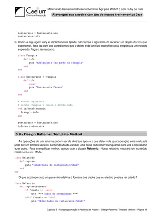 Material do Treinamento Desenvolvimento Ágil para Web 2.0 com Ruby on Rails




   restaurante = Restaurante.new
   restaurante.info

3) Como a linguagem ruby é implicitamente tipada, não temos a cgarantia de receber um objeto do tipo que
   esperamos. Isso faz com que acreditamos que o objeto é de um tipo especíﬁco caso ele possua um método
   esperado. Faça o teste abaixo:

   class Franquia
       def info
           puts "Restaurante faz parte da franquia"
       end
   end

   class Restaurante < Franquia
       def info
           super
           puts "Restaurante Fazano"
       end
   end

   # metodo importante
   # recebe franquia e invoca o método info
   def informa(franquia)
     franquia.info
   end

   restaurante = Restaurante.new
   informa restaurante


 5.9 - Design Patterns: Template Method
     As operações de um sistema podem ser de diversos tipos e o que determida qual operação será realizada
pode ser um simples variável. Dependendo da variável uma coisa pode ocorrer enquanto outra vez é necessário
fazer outra. Para exempliﬁcar melhor, vamos usar a classe Relatorio. Nosso relatório mostrará um conteúdo
inicialmente em HTML.

class Relatorio
    def imprime
        puts "<html>Dados do restaurante</html>"
    end
end

   O que acontece caso um paramêtro deﬁna o formato dos dados que o relatório precisa ser criado?

class Relatorio
    def imprime(formato)
        if formato == :texto
            puts "*** Dados do restaurante ***"
        elsif formato == :html
            puts "<html>Dados do restaurante</html>"


                          Capítulo 5 - Metaprogramação e Padrões de Projeto - Design Patterns: Template Method - Página 46
 
