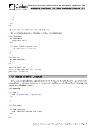 Material do Treinamento Desenvolvimento Ágil para Web 2.0 com Ruby on Rails




        # ...
      end

  end
end

validador = Caelum::Validadores::ValidadorDeCpf.new

      Ou como mixins, conjunto de métodos a ser incluso em outras classes:
module Comentavel
  def comentarios
    @comentarios ||= []
  end

  def recebe_comentario(comentario)
    self.comentarios << comentario
  end
end

class Revista
  include Comentavel
  # ...
end

revista = Revista.new
revista.recebe_comentario("muito ruim!")
puts revista.comentarios


 5.12 - Design Patterns: Observer
    Como executar operações caso algo ocorra no sistema. Temos uma classe Restaurante e queremos manter
avisados todos os objetos do sistema que se interessem em modiﬁcações nele. Nossa classe Franquia precisa
executar o método alerta no caso
class Franquia

  def alerta
    puts "Um restaurante foi qualificado"
  end

end

class Restaurante

  def qualifica(nota)
    puts "Restaurante recebeu nota #{nota}"
  end

end



                                  Capítulo 5 - Metaprogramação e Padrões de Projeto - Design Patterns: Observer - Página 49
 