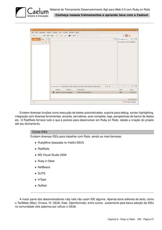 Material do Treinamento Desenvolvimento Ágil para Web 2.0 com Ruby on Rails




    Existem diversas funções como execução de testes automatizados, suporte para debug, syntax highlighting,
integração com diversas ferramentas, wizards, servidores, auto-complete, logs, perspectivas do banco de dados
etc. O RadRails fornece tudo o que é preciso para desenvolver em Ruby on Rails: desde a criação do projeto
até seu fechamento.

             Outras IDEs
            Existem diversas IDEs para trabalhar com Rails, sendo as mais famosas:

               • RubyMine (baseada no IntelliJ IDEA)

               • RadRails

               • MS Visual Studio 2008

               • Ruby in Steel

               • NetBeans

               • ScITE

               • InType

               • RoRed



    A maior parte dos desenvolvedores ruby rails não usam IDE alguma. Apenas bons editores de texto, como
o TextMate (Mac), Emacs, VI, GEdit, Kate, OpenKomodo, entre outros. Justamente pela baixa adoção de IDEs
no comunidade rails optamos por utilizar o GEdit.



                                                                        Capítulo 6 - Ruby on Rails - IDE - Página 57
 