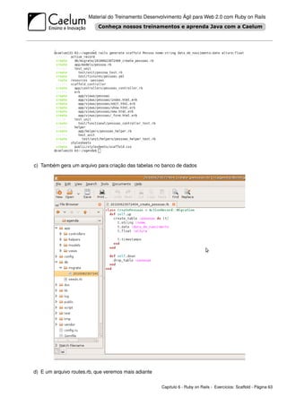Material do Treinamento Desenvolvimento Ágil para Web 2.0 com Ruby on Rails




c) Também gera um arquivo para criação das tabelas no banco de dados




d) E um arquivo routes.rb, que veremos mais adiante

                                                      Capítulo 6 - Ruby on Rails - Exercícios: Scaffold - Página 63
 