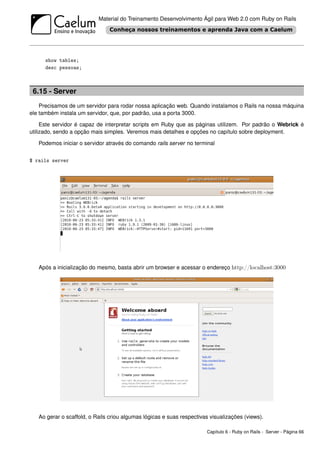 Material do Treinamento Desenvolvimento Ágil para Web 2.0 com Ruby on Rails




      show tables;
      desc pessoas;



 6.15 - Server
    Precisamos de um servidor para rodar nossa aplicação web. Quando instalamos o Rails na nossa máquina
ele também instala um servidor, que, por padrão, usa a porta 3000.

     Este servidor é capaz de interpretar scripts em Ruby que as páginas utilizem. Por padrão o Webrick é
utilizado, sendo a opção mais simples. Veremos mais detalhes e opções no capítulo sobre deployment.

   Podemos iniciar o servidor através do comando rails server no terminal


$ rails server




   Após a inicialização do mesmo, basta abrir um browser e acessar o endereço http://localhost:3000




   Ao gerar o scaffold, o Rails criou algumas lógicas e suas respectivas visualizações (views).

                                                                       Capítulo 6 - Ruby on Rails - Server - Página 66
 