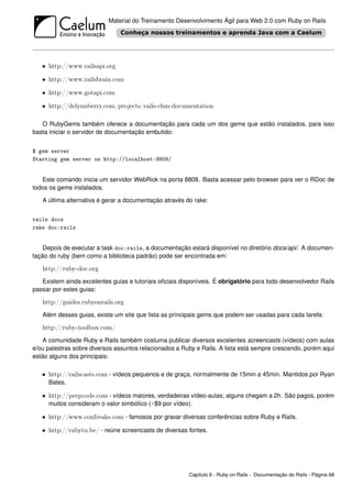 Material do Treinamento Desenvolvimento Ágil para Web 2.0 com Ruby on Rails




   • http://www.railsapi.org

   • http://www.railsbrain.com

   • http://www.gotapi.com

   • http://delynnberry.com/projects/rails-chm-documentation

   O RubyGems também oferece a documentação para cada um dos gems que estão instalados, para isso
basta iniciar o servidor de documentação embutido:


$ gem server
Starting gem server on http://localhost:8808/


   Este comando inicia um servidor WebRick na porta 8808. Basta acessar pelo browser para ver o RDoc de
todos os gems instalados.

   A última alternativa é gerar a documentação através do rake:


rails docs
rake doc:rails


    Depois de executar a task doc:rails, a documentação estará disponível no diretório docs/api/. A documen-
tação do ruby (bem como a biblioteca padrão) pode ser encontrada em:

   http://ruby-doc.org
   Existem ainda excelentes guias e tutoriais oﬁciais disponíveis. É obrigatório para todo desenvolvedor Rails
passar por estes guias:

   http://guides.rubyonrails.org
   Além desses guias, existe um site que lista as principais gems que podem ser usadas para cada tarefa:

   http://ruby-toolbox.com/
    A comunidade Ruby e Rails também costuma publicar diversos excelentes screencasts (vídeos) com aulas
e/ou palestras sobre diversos assuntos relacionados a Ruby e Rails. A lista está sempre crescendo, porém aqui
estão alguns dos principais:

   • http://railscasts.com - vídeos pequenos e de graça, normalmente de 15min a 45min. Mantidos por Ryan
     Bates.

   • http://peepcode.com - vídeos maiores, verdadeiras vídeo-aulas; alguns chegam a 2h. São pagos, porém
     muitos consideram o valor simbólico (~$9 por vídeo).

   • http://www.confreaks.com - famosos por gravar diversas conferências sobre Ruby e Rails.

   • http://rubytu.be/ - reúne screencasts de diversas fontes.




                                                         Capítulo 6 - Ruby on Rails - Documentação do Rails - Página 68
 