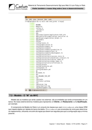 Material do Treinamento Desenvolvimento Ágil para Web 2.0 com Ruby on Rails




 7.3 - Modelo - O “M” do MVC
    Models são os modelos que serão usados nos sistemas: são as entidades que serão armazenadas em um
banco. No nosso sistema teremos modelos para representar um Cliente, um Restaurante e uma Qualiﬁcação,
por exemplo.

   O componente de Modelo do Rails é um conjunto de classes que usam o ActiveRecord, uma classe ORM
que mapeia objetos em tabelas do banco de dados. O ActiveRecord usa convenções de nome para determinar
os mapeamentos, utilizando uma série de regras que devem ser seguidas para que a conﬁguração seja a mínima
possível.




                                                       Capítulo 7 - Active Record - Modelo - O “M” do MVC - Página 71
 
