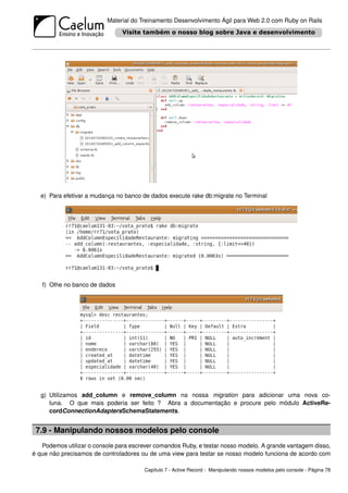 Material do Treinamento Desenvolvimento Ágil para Web 2.0 com Ruby on Rails




   e) Para efetivar a mudança no banco de dados execute rake db:migrate no Terminal




   f) Olhe no banco de dados




   g) Utilizamos add_column e remove_column na nossa migration para adicionar uma nova co-
      luna. O que mais poderia ser feito ? Abra a documentação e procure pelo módulo ActiveRe-
      cordConnectionAdaptersSchemaStatements.


 7.9 - Manipulando nossos modelos pelo console
   Podemos utilizar o console para escrever comandos Ruby, e testar nosso modelo. A grande vantagem disso,
é que não precisamos de controladores ou de uma view para testar se nosso modelo funciona de acordo com

                                       Capítulo 7 - Active Record - Manipulando nossos modelos pelo console - Página 78
 