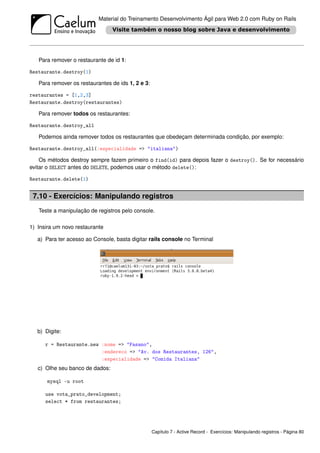Material do Treinamento Desenvolvimento Ágil para Web 2.0 com Ruby on Rails




   Para remover o restaurante de id 1:

Restaurante.destroy(1)

   Para remover os restaurantes de ids 1, 2 e 3:

restaurantes = [1,2,3]
Restaurante.destroy(restaurantes)

   Para remover todos os restaurantes:

Restaurante.destroy_all

   Podemos ainda remover todos os restaurantes que obedeçam determinada condição, por exemplo:

Restaurante.destroy_all(:especialidade => "italiana")

    Os métodos destroy sempre fazem primeiro o find(id) para depois fazer o destroy(). Se for necessário
evitar o SELECT antes do DELETE, podemos usar o método delete():

Restaurante.delete(1)


 7.10 - Exercícios: Manipulando registros
   Teste a manipulação de registros pelo console.

1) Insira um novo restaurante

   a) Para ter acesso ao Console, basta digitar rails console no Terminal




   b) Digite:

      r = Restaurante.new :nome => "Fasano",
                          :endereco => "Av. dos Restaurantes, 126",
                          :especialidade => "Comida Italiana"
   c) Olhe seu banco de dados:

       mysql -u root

      use vota_prato_development;
      select * from restaurantes;




                                                   Capítulo 7 - Active Record - Exercícios: Manipulando registros - Página 80
 