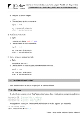 Material do Treinamento Desenvolvimento Ágil para Web 2.0 com Ruby on Rails




   d) Volte para o Console e digite:

      r.save
   e) Olhe seu banco de dados novamente:

       mysql -u root

      use vota_prato_development;
      select * from restaurantes;


2) Atualize seu restaurante

   a) Digite:

      r.update_attributes :nome => "1900"
   b) Olhe seu banco de dados novamente:

       mysql -u root

      use vota_prato_development;
      select * from restaurantes;


3) Vamos remover o restaurante criado:

   a) Digite

      Restaurante.destroy(1)
   b) Olhe seu banco de dados e veja que o restaurante foi removido

      mysql -u root

      use vota_prato_development;
      select * from restaurantes;



 7.11 - Exercícios Opcionais

1) Teste outras maneiras de efetuar as operações do exercício anterior.


 7.12 - Finders
   O ActiveRecord possui o método “ﬁnd” para realizar buscas. Esse método, aceita os seguintes parâmetros:

Restaurante.all   # retorna todos os registros
Restaurante.first # retorna o primeiro registro
Restaurante.last # retorna o último registro

   Ainda podemos passar para o método ﬁnd uma lista com os id’s dos registros que desejamos:

r = Restaurante.find(1)
varios = Restaurante.find(1,2,3)

                                                            Capítulo 7 - Active Record - Exercícios Opcionais - Página 81
 