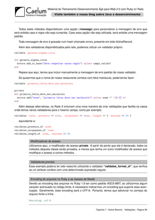 Material do Treinamento Desenvolvimento Ágil para Web 2.0 com Ruby on Rails




   Todos estes métodos disponibilizam uma opção (:message) para personalizar a mensagem de erro que
será exibida caso a regra não seja cumprida. Caso essa opção não seja utilizada, será exibida uma mensagem
padrão.

   Toda mensagem de erro é gravada num hash chamado errors, presente em todo ActiveRecord.

   Além dos validadores disponibilizados pelo rails, podemos utilizar um validador próprio:

validate :garante_alguma_coisa

def garante_alguma_coisa
  errors.add_to_base("Deve respeitar nossa regra") unless campo_valido?
end

   Repare que aqui, temos que incluir manualmente a mensagem de erro padrão do nosso validador.

   Se quisermos que o nome do nosso restaurante comece com letra maiúscula, poderíamos fazer:

validate :primeira_letra_deve_ser_maiuscula

private
def primeira_letra_deve_ser_maiuscula
  errors.add("nome", "primeira letra deve ser maiúscula") unless nome =~ /[A-Z].*/
end

   Além dessas alternativas, no Rails 3 incluiram uma nova maneira de criar validações que facilita os casos
onde temos vários validadores para o mesmo campo, como por exemplo:

validates :nome, :presence => true, :uniqueness => true, :length => { :maximum => 50 }

   equivalente a:

validates_presence_of :nome
validates_uniqueness_of :nome
validates_length_of :nome, :maximum => 50

             Modiﬁcadores de acesso
            Utilizamos aqui, o modiﬁcador de acesso private. A partir do ponto que ele é declarado, todos os
            métodos daquela classe serão privados, a menos que tenha um outro modiﬁcador de acesso que
            modiﬁque o acesso a outros métodos.


             Validadores prontos
            Esse exemplo podería ter sido reescrito utilizando o validador “validates_format_of”, que veriﬁca
            se um atributo confere com uma determinada expressão regular.


             Encoding de arquivos no Ruby e as classes de Model
            Devido ao encoding dos arquivos no Ruby 1.9 ser como padrão ASCII-8BIT, ao utilizarmos algum
            caracter acentuado no código fonte, é necessário indicarmos um encoding que suporte essa acen-
            tuação. Geralmente, esse encoding será o UTF-8. Portanto, temos que adicionar no começo do
            arquivo fonte a linha:

            #encoding: utf-8


                                                                    Capítulo 7 - Active Record - Validações - Página 84
 