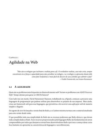 Capítulo 1

Agilidade na Web

           “Não são os milagres que inclinam o realista para a fé. O verdadeiro realista, caso não creia, sempre
      encontrará em si força e capacidade para não acreditar no milagre, e se o milagre se apresenta diante dele
                                como fato irrefutável, é mais fácil ele descrer de seus sentidos que admitir o fato”
                                                                        – Fiodór Dostoievski, em Irmãos Karamazov



1.1     A agilidade
Quais são os problemas mais frequentes no desenvolvimento web? Seriam os problemas com AJAX? Escrever
SQL? Tempo demais para gerar os CRUDs básicos?

Com tudo isso em mente, David Heinemeier Hansson, trabalhando na 37Signals, começou a procurar uma
linguagem de programação que pudesse utilizar para desenvolver os projetos de sua empresa. Mais ainda,
criou um framework web para essa linguagem, que permitiria a ele escrever uma aplicação web de maneira
simples e elegante.

Em agosto de 2010 foi lançada a versão final do Rails 3 e a Caelum ministra turmas com o material atualizado
para esta versão desde então.

O que possibilita toda essa simplicidade do Rails são os recursos poderosos que Ruby oferece e que deram
toda a simplicidade ao Rails. Esses recursos proporcionados pela linguagem Ruby são fundamentais de serem
compreendidos por todos que desejam se tornar bons desenvolvedores Rails e por isso o começo desse curso
foca bastante em apresentar as características da linguagem e seus diferenciais.
 