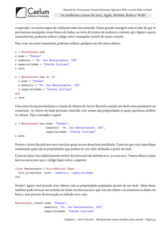 Material do Treinamento Desenvolvimento Ágil para Web 2.0 com Ruby on Rails




o esperado e se nossas regras de validação estão funcionando. Outra grande vantagem está no fato de que se
precisarmos manipular nosso banco de dados, ao invés de termos de conhecer a sintaxe sql e digitar a query
manualmente, podemos utilizar código ruby e manipular através do nosso console.

Para criar um novo restaurante, podemos utilizar qualquer um dos jeitos abaixo:

r = Restaurante.new
r.nome = "Fasano"
r.endereco = "Av. dos Restaurantes, 126"
r.especialidade = "Comida Italiana"
r.save

r = Restaurante.new do |r|
  r.nome = "Fasano"
  r.endereco = "Av. dos Restaurantes, 126"
  r.especialidade = "Comida Italiana"
end
r.save

Uma outra forma possível para a criação de objetos do Actvie Record é usando um hash como parâmetro no
construtor. As chaves do hash precisam coincidir com nomes das propriedades as quais queremos atribuir
os valores. Veja o exemplo a seguir:

r = Restaurante.new nome: "Fasano",
                    endereco: "Av. dos Restaurantes, 126",
                    especialidade: "Comida Italiana"
r.save

Porém o Active Record tem uma restrição quato ao uso dessa funcionalidade. É preciso que você especifique
exatamente quais são as propriedades que podem ter seu valor atribuído a partir do hash.

É preciso dizer isso explicitamente através da invocação do método attr_accessible. Vamos editar a classe
Restaurante para que o código fique como o seguinte:

class Restaurante < ActiveRecord::Base
  attr_accessible :nome, :endereco, :especialidade
end

Pronto! Agora você já pode criar objetos com as propriedades populadas através de um hash. Além disso,
também pode invocar um método de classe em Restaurante que cria um objeto e já armazena os dados no
banco, sem precisar da invocação ao método save, veja:

Restaurante.create nome: "Fasano",
                   endereco: "Av. dos Restaurantes, 126",
                   especialidade: "Comida Italiana"

                                     Capítulo 7 - Active Record - Manipulando nossos modelos pelo console - Página 91
 