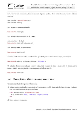 Material do Treinamento Desenvolvimento Ágil para Web 2.0 com Ruby on Rails




Para remover um restaurante, também existem algumas opções. Todo ActiveRecord possui o método
destroy:


restaurante = Restaurante.first
restaurante.destroy


Para remover o restaurante de id 1:

Restaurante.destroy(1)


Para remover os restaurantes de ids 1, 2 e 3:

restaurantes = [1,2,3]
Restaurante.destroy(restaurantes)


Para remover todos os restaurantes:

Restaurante.destroy_all


Podemos ainda remover todos os restaurantes que obedeçam determinada condição, por exemplo:

Restaurante.destroy_all(especialidade: "italiana")


Os métodos destroy sempre fazem primeiro o find(id) para depois fazer o destroy(). Se for necessário
evitar o SELECT antes do DELETE, podemos usar o método delete():

Restaurante.delete(1)



7.10     Exercícios: Manipulando registros
Teste a manipulação de registros pelo console.
1) Edite o arquivo localizado em app/models/restaurante.rb. Na declaração da classe invoque o método
   attr_accessible como no exemplo abaixo:

   class Restaurante < ActiveRecord::Base
     attr_accessible :nome, :endereco, :especialidade
   end

2) Insira um novo restaurante




                                                Capítulo 7 - Active Record - Exercícios: Manipulando registros - Página 93
 