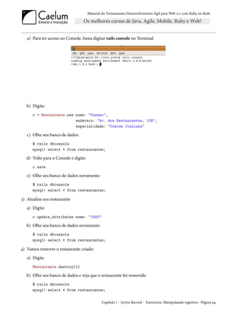 Material do Treinamento Desenvolvimento Ágil para Web 2.0 com Ruby on Rails




   a) Para ter acesso ao Console, basta digitar rails console no Terminal




   b) Digite:
      r = Restaurante.new nome: "Fasano",
                          endereco: "Av. dos Restaurantes, 126",
                          especialidade: "Comida Italiana"

   c) Olhe seu banco de dados:
      $ rails dbconsole
      mysql> select * from restaurantes;

  d) Volte para o Console e digite:
      r.save

   e) Olhe seu banco de dados novamente:
      $ rails dbconsole
      mysql> select * from restaurantes;

3) Atualize seu restaurante
   a) Digite:
      r.update_attributes nome: "1900"

   b) Olhe seu banco de dados novamente:
      $ rails dbconsole
      mysql> select * from restaurantes;

4) Vamos remover o restaurante criado:
   a) Digite
      Restaurante.destroy(1)

   b) Olhe seu banco de dados e veja que o restaurante foi removido
      $ rails dbconsole
      mysql> select * from restaurantes;

                                              Capítulo 7 - Active Record - Exercícios: Manipulando registros - Página 94
 