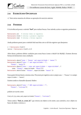 Material do Treinamento Desenvolvimento Ágil para Web 2.0 com Ruby on Rails




7.11    Exercícios Opcionais
1) Teste outras maneiras de efetuar as operações do exercício anterior.



7.12    Finders
O ActiveRecord possui o método "find” para realizar buscas. Esse método, aceita os seguintes parâmetros:

Restaurante.all   # retorna todos os registros
Restaurante.first # retorna o primeiro registro
Restaurante.last # retorna o último registro


Ainda podemos passar para o método find uma lista com os id’s dos registros que desejamos:

r = Restaurante.find(1)
varios = Restaurante.find(1,2,3)


Além desses, podemos definir condições para nossa busca (como o SELECT do MySQL). Existem diversas
formas de declararmos essas condições:

Restaurante.where("nome = 'Fasano' and especialidade = 'massa'")
Restaurante.where(["nome = ? and especialidade = ?",
    'Fasano', 'massa'])
Restaurante.where(["nome = :nome and especilidade = :especialidade", {
      nome: "Fasano", especialidade: "Massa"}])
Restaurante.where({nome: "Fasano", especialidade: "massa" })


Essas quatro formas fazem a mesma coisa. Procuram por registros com o campo nome = "Fasano" e o campo
especilidade = "massa".

Existem ainda os chamados dynamic finders:

Restaurante.where(["nome = ? AND especialidade = ?",
    "Fasano", "italiana"])


poderia ser escrito como:

find_all_by_nome_and_especialidade("Fasano", "italiana")


Temos ainda o "find_or_create_by”, que retorna um objeto se ele existir, caso contrário, cria o objeto no
banco de dados e retorna-o:


                                                         Capítulo 7 - Active Record - Exercícios Opcionais - Página 95
 