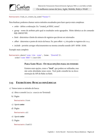 Material do Treinamento Desenvolvimento Ágil para Web 2.0 com Ruby on Rails




Restaurante.find_or_create_by_nome("Fasano")


Para finalizar, podemos chamar outros métodos encadeados para fazer querys mais complexas:

   • .order - define a ordenação. Ex: “created_at DESC, nome”.

   • .group - nome do atributo pelo qual os resultados serão agrupados. Efeito idêntico ao do comando
     SQL GROUP BY.

   • .limit - determina o limite do número de registros que devem ser retornados

   • .offset - determina o ponto de início da busca. Ex: para offset = 5, iria pular os registros de 0 a 4.

   • .include - permite carregar relacionamentos na mesma consulta usando LEFT OUTER JOINS.

Exemplo mais completo:

Restaurante.where('nome like :nome', {nome: '%teste%'}).
      order('nome DESC').limit(20)


                     Para Sabe Mais - Outras opções para os finders
                     Existem mais opções, como o ":lock”, que podem ser utilizadas, mas
                     não serão abordadas nesse curso. Você pode consultá-las na docu-
                     mentação da API do Ruby on Rails.



7.13    Exercícios: Buscas dinâmicas
1) Vamos testar os métodos de busca:

   a) Abra o console (rails console no Terminal)
  b) Digite:
       Restaurante.first

   c) Aperte enter
  d) Digite:
       Restaurante.all

   e) Aperte enter
   f) Digite:
       Restaurante.find(1)



                                                  Capítulo 7 - Active Record - Exercícios: Buscas dinâmicas - Página 96
 