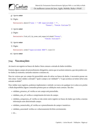 Material do Treinamento Desenvolvimento Ágil para Web 2.0 com Ruby on Rails




   g) Aperte enter
   h) Digite:
       Restaurante.where(["nome = ? AND especialidade = ?",
                                            "Fasano", "Comida Italiana"])

   i) Aperte enter
   j) Digite:
       Restaurante.find_all_by_nome_and_especialidade("Fasano",
                                           "Comida Italiana")

   k) Aperte enter
   l) Digite:
       Restaurante.order("especialidade DESC").limit(1)

  m) Aperte enter



7.14     Validações
Ao inserir um registro no banco de dados é bem comum a entrada de dados inválidos.

Existem alguns campos de preenchimento obrigatório, outros que só aceitem números, que não podem con-
ter dados já existentes, tamanho máximo e mínimo etc.

Para ter certeza que um campo foi preenchido antes de salvar no banco de dados, é necessário pensar em
três coisas: “como validar a entrada?”, “qual o campo a ser validado?” e “o que acontece ao tentar salvar uma
entrada inválida?”.

Para validar esses registros, podemos implementar o método validate em qualquer ActiveRecord, porém
o Rails disponibiliza alguns comandos prontos para as validações mais comuns. São eles:

    • validates_presence_of: verifica se um campo está preenchido;

    • validates_size_of: verifica o comprimento do texto do campo;

    • validates_uniqueness_of: verifica se não existe outro registro no banco de dados que tenha a mesma
      informação num determinado campo;

    • validates_numericality_of: verifica se o preenchimento do campo é numérico;

    • validates_associated: verifica se o relacionamento foi feito corretamente;

    • etc...




                                                                   Capítulo 7 - Active Record - Validações - Página 97
 