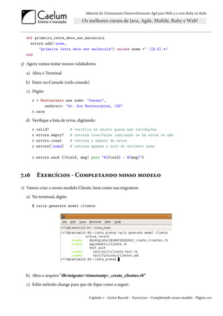 Material do Treinamento Desenvolvimento Ágil para Web 2.0 com Ruby on Rails




   def primeira_letra_deve_ser_maiuscula
     errors.add(:nome,
         "primeira letra deve ser maiúscula") unless nome =~ /[A-Z].*/
   end

3) Agora vamos testar nossos validadores:

   a) Abra o Terminal

  b) Entre no Console (rails console)
   c) Digite:
       r = Restaurante.new nome: "fasano",
              endereco: "Av. dos Restaurantes, 126"
       r.save

  d) Verifique a lista de erros, digitando:
       r.valid?              #   verifica se objeto passa nas validações
       r.errors.empty?       #   retorna true/false indicando se há erros ou não
       r.errors.count        #   retorna o número de erros
       r.errors[:nome]       #   retorna apenas o erro do atributo nome

       r.errors.each {|field, msg| puts "#{field} - #{msg}"}



7.16     Exercícios - Completando nosso modelo
1) Vamos criar o nosso modelo Cliente, bem como sua migration:
   a) No terminal, digite:
       $ rails generate model cliente




  b) Abra o arquivo "db/migrate/<timestamp>_create_clientes.rb”
   c) Edite método change para que ele fique como a seguir:

                                       Capítulo 7 - Active Record - Exercícios - Completando nosso modelo - Página 100
 