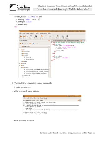 Material do Treinamento Desenvolvimento Ágil para Web 2.0 com Ruby on Rails




   create_table :clientes do |t|
     t.string :nome, limit: 80
     t.integer :idade
     t.timestamps
   end




d) Vamos efetivar a migration usando o comando:
   $ rake db:migrate

e) Olhe no console o que foi feito




f) Olhe no banco de dados!




                                     Capítulo 7 - Active Record - Exercícios - Completando nosso modelo - Página 101
 