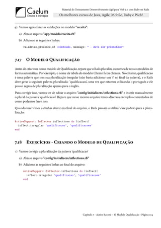 Material do Treinamento Desenvolvimento Ágil para Web 2.0 com Ruby on Rails




9) Vamos agora fazer as validações no modelo "receita”:

   a) Abra o arquivo "app/models/receita.rb”
   b) Adicione as seguintes linhas:
       validates_presence_of :conteudo, message: " - deve ser preenchido"



7.17    O Modelo Qualificação
Antes de criarmos nosso modelo de Qualificação, repare que o Rails pluraliza os nomes de nossos modelos de
forma automática. Por exemplo, o nome da tabela do modelo Cliente ficou clientes. No entanto, qualificacao
é uma palavra que tem sua pluralização irregular (não basta adicionar um ‘s’ no final da palavra), e o Rails
deve gerar a seguinte palavra pluralizada: ‘qualificacaos’, uma vez que estamos utilizando o português e ele
possui regras de pluralização apenas para o inglês.

Para corrigir isso, vamos ter de editar o arquivo "config/initializers/inflections.rb” e inserir manualmente
o plural da palavra ‘qualificacao’. Repare que nesse mesmo arquivo temos diversos exemplos comentados de
como podemos fazer isso.

Quando inserirmos as linhas abaixo no final do arquivo, o Rails passará a utilizar esse padrão para a plura-
lização:

ActiveSupport::Inflector.inflections do |inflect|
  inflect.irregular 'qualificacao', 'qualificacoes'
end



7.18     Exercícios - Criando o Modelo de Qualificação
1) Vamos corrigir a pluralização da palavra ‘qualificacao’

   a) Abra o arquivo "config/initializers/inflections.rb”
   b) Adicione as seguintes linhas ao final do arquivo:
       ActiveSupport::Inflector.inflections do |inflect|
         inflect.irregular 'qualificacao', 'qualificacoes'
       end




                                                       Capítulo 7 - Active Record - O Modelo Qualificação - Página 104
 