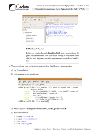 Material do Treinamento Desenvolvimento Ágil para Web 2.0 com Ruby on Rails




                     brazilian-rails
                     Existe um plugin chamado Brazilian Rails que é um conjunto de
                     gems para serem usadas com Ruby e com o Ruby on Rails e tem como
                     objetivo unir alguns recursos úteis para os desenvolvedores brasilei-
                     ros.

2) Vamos continuar com a criação do nosso modelo Qualificacao e sua migration.

   a) No Terminal digite

  b) rails generate model qualificacao




   c) Abra o arquivo "db/migrate/<timestamp>_create_qualificacoes.rb”
  d) Adicione as linhas:
      t.integer :cliente_id
      t.integer :restaurante_id
      t.float :nota
      t.float :valor_gasto

                                Capítulo 7 - Active Record - Exercícios - Criando o Modelo de Qualificação - Página 105
 