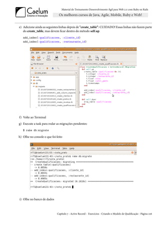 Material do Treinamento Desenvolvimento Ágil para Web 2.0 com Ruby on Rails




e) Adicione ainda as seguintes linhas depois de "create_table”: CUIDADO! Essas linhas não fazem parte
   do create_table, mas devem ficar dentro do método self.up.
   add_index(:qualificacoes, :cliente_id)
   add_index(:qualificacoes, :restaurante_id)




f) Volte ao Terminal
g) Execute a task para rodar as migrações pendentes:
   $ rake db:migrate

h) Olhe no console o que foi feito




i) Olhe no banco de dados



                              Capítulo 7 - Active Record - Exercícios - Criando o Modelo de Qualificação - Página 106
 