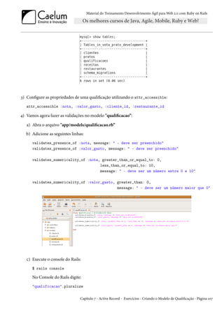 Material do Treinamento Desenvolvimento Ágil para Web 2.0 com Ruby on Rails




3) Configure as propriedades de uma qualificação utilizando o attr_accessible:
   attr_accessible :nota, :valor_gasto, :cliente_id, :restaurante_id

4) Vamos agora fazer as validações no modelo "qualificacao”:

   a) Abra o arquivo "app/models/qualificacao.rb”
   b) Adicione as seguintes linhas:
      validates_presence_of :nota, message: " - deve ser preenchido"
      validates_presence_of :valor_gasto, message: " - deve ser preenchido"

      validates_numericality_of :nota, greater_than_or_equal_to: 0,
                                      less_than_or_equal_to: 10,
                                      message: " - deve ser um número entre 0 e 10"

      validates_numericality_of :valor_gasto, greater_than: 0,
                                              message: " - deve ser um número maior que 0"




   c) Execute o console do Rails:
      $ rails console

      No Console do Rails digite:
      "qualificacao".pluralize

                                 Capítulo 7 - Active Record - Exercícios - Criando o Modelo de Qualificação - Página 107
 