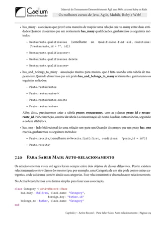 Material do Treinamento Desenvolvimento Ágil para Web 2.0 com Ruby on Rails




   • has_many - associação que provê uma maneira de mapear uma relação one-to-many entre duas enti-
     dades.Quando dissermos que um restaurante has_many qualificações, ganharemos os seguintes mé-
     todos:

         – Restaurante.qualificacoes         (semelhante       ao    Qualificacao.find :all, conditions:
            ["restaurante_id = ?", id])

         – Restaurante.qualificacoes<<

         – Restaurante.qualificacoes.delete

         – Restaurante.qualificacoes=

   • has_and_belongs_to_many - associação muitos-para-muitos, que é feita usando uma tabela de ma-
     peamento.Quando dissermos que um prato has_and_belongs_to_many restaurantes, ganharemos os
     seguintes métodos:

         – Prato.restaurantes

         – Prato.restaurantes<<

         – Prato.restaurantes.delete

         – Prato.restaurantes=

       Além disso, precisaremos criar a tabela pratos_restaurantes, com as colunas prato_id e restau-
       rante_id. Por convenção, o nome da tabela é a concatenação do nome das duas outras tabelas, seguindo
       a ordem alfabética.

   • has_one - lado bidirecional de uma relação um-para-um.Quando dissermos que um prato has_one
     receita, ganharemos os seguintes métodos:

         – Prato.receita, (semelhante ao Receita.find(:first, conditions: "prato_id = id"))

         – Prato.receita=



7.20      Para Saber Mais: Auto-relacionamento
Os relacionamentos vistos até agora foram sempre entre dois objetos de classes diferentes. Porém existem
relacionamentos entre classes do mesmo tipo, por exemplo, uma Categoria de um site pode conter outras ca-
tegorias, onde cada uma contém ainda suas categorias. Esse relacionamento é chamado auto-relacionamento.

No ActiveRecord temos uma forma simples para fazer essa associação.

class Category < ActiveRecord::Base
    has_many :children, class_name: "Category",
                      foreign_key: "father_id"
    belongs_to :father, class_name: "Category"
end

                                        Capítulo 7 - Active Record - Para Saber Mais: Auto-relacionamento - Página 109
 