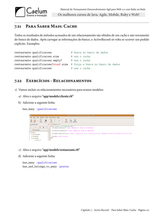 Material do Treinamento Desenvolvimento Ágil para Web 2.0 com Ruby on Rails




7.21     Para Saber Mais: Cache
Todos os resultados de métodos acessados de um relacionamento são obtidos de um cache e não novamente
do banco de dados. Após carregar as informações do banco, o ActiveRecord só volta se ocorrer um pedido
explicito. Exemplos:

restaurante.qualificacoes                  #   busca   no banco de dados
restaurante.qualificacoes.size             #   usa o   cache
restaurante.qualificacoes.empty?           #   usa o   cache
restaurante.qualificacoes(true).size       #   força   a busca no banco de dados
restaurante.qualificacoes                  #   usa o   cache



7.22     Exercícios - Relacionamentos
1) Vamos incluir os relacionamentos necessários para nossos modelos:

   a) Abra o arquivo "app/models/cliente.rb”
  b) Adicione a seguinte linha:
       has_many :qualificacoes




   c) Abra o arquivo "app/models/restaurante.rb”
  d) Adicione a seguinte linha:
       has_many :qualificacoes
       has_and_belongs_to_many :pratos




                                                    Capítulo 7 - Active Record - Para Saber Mais: Cache - Página 110
 