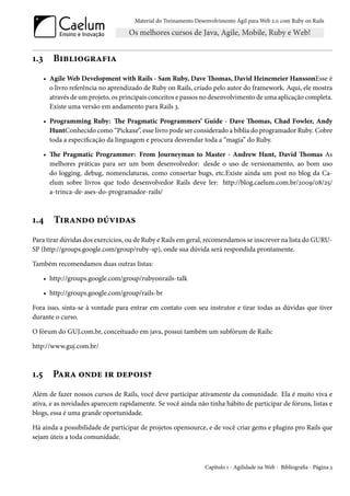 Material do Treinamento Desenvolvimento Ágil para Web 2.0 com Ruby on Rails




1.3      Bibliografia
      • Agile Web Development with Rails - Sam Ruby, Dave Thomas, David Heinemeier HanssonEsse é
        o livro referência no aprendizado de Ruby on Rails, criado pelo autor do framework. Aqui, ele mostra
        através de um projeto, os principais conceitos e passos no desenvolvimento de uma aplicação completa.
        Existe uma versão em andamento para Rails 3.

      • Programming Ruby: The Pragmatic Programmers’ Guide - Dave Thomas, Chad Fowler, Andy
        HuntConhecido como “Pickaxe”, esse livro pode ser considerado a bíblia do programador Ruby. Cobre
        toda a especificação da linguagem e procura desvendar toda a “magia” do Ruby.

      • The Pragmatic Programmer: From Journeyman to Master - Andrew Hunt, David Thomas As
        melhores práticas para ser um bom desenvolvedor: desde o uso de versionamento, ao bom uso
        do logging, debug, nomenclaturas, como consertar bugs, etc.Existe ainda um post no blog da Ca-
        elum sobre livros que todo desenvolvedor Rails deve ler: http://blog.caelum.com.br/2009/08/25/
        a-trinca-de-ases-do-programador-rails/



1.4      Tirando dúvidas
Para tirar dúvidas dos exercícios, ou de Ruby e Rails em geral, recomendamos se inscrever na lista do GURU-
SP (http://groups.google.com/group/ruby-sp), onde sua dúvida será respondida prontamente.

Também recomendamos duas outras listas:

      • http://groups.google.com/group/rubyonrails-talk

      • http://groups.google.com/group/rails-br

Fora isso, sinta-se à vontade para entrar em contato com seu instrutor e tirar todas as dúvidas que tiver
durante o curso.

O fórum do GUJ.com.br, conceituado em java, possui também um subfórum de Rails:

http://www.guj.com.br/



1.5      Para onde ir depois?
Além de fazer nossos cursos de Rails, você deve participar ativamente da comunidade. Ela é muito viva e
ativa, e as novidades aparecem rapidamente. Se você ainda não tinha hábito de participar de fóruns, listas e
blogs, essa é uma grande oportunidade.

Há ainda a possibilidade de participar de projetos opensource, e de você criar gems e plugins pro Rails que
sejam úteis a toda comunidade.



                                                                 Capítulo 1 - Agilidade na Web - Bibliografia - Página 3
 