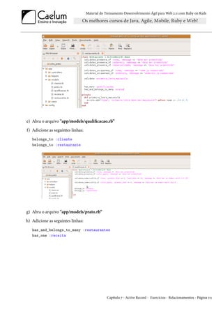 Material do Treinamento Desenvolvimento Ágil para Web 2.0 com Ruby on Rails




e) Abra o arquivo "app/models/qualificacao.rb”
f) Adicione as seguintes linhas:
   belongs_to :cliente
   belongs_to :restaurante




g) Abra o arquivo "app/models/prato.rb”
h) Adicione as seguintes linhas:
   has_and_belongs_to_many :restaurantes
   has_one :receita




                                                Capítulo 7 - Active Record - Exercícios - Relacionamentos - Página 111
 